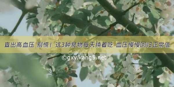 查出高血压 别慌！这3种食物每天换着吃 血压慢慢回归正常值