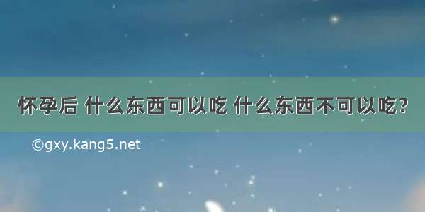 怀孕后 什么东西可以吃 什么东西不可以吃？