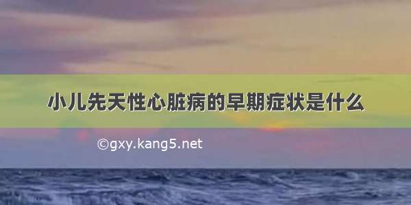 小儿先天性心脏病的早期症状是什么