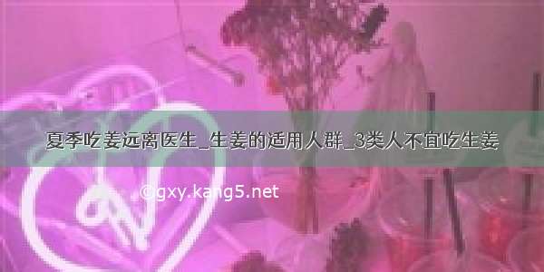 夏季吃姜远离医生_生姜的适用人群_3类人不宜吃生姜