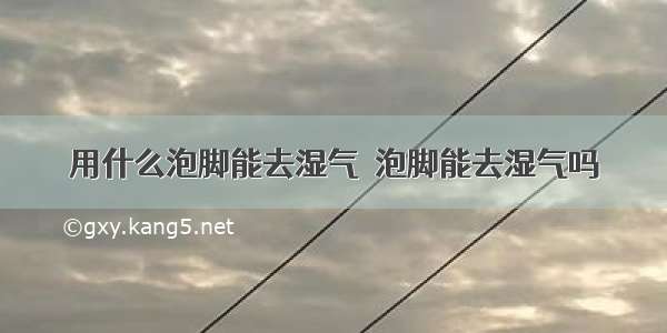 用什么泡脚能去湿气  泡脚能去湿气吗