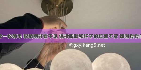 在杯子中放一枚硬币 眼睛刚好看不见 保持眼睛和杯子的位置不变 如图慢慢向杯中注水