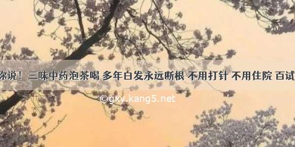 不瞒你说！三味中药泡茶喝 多年白发永远断根 不用打针 不用住院 百试百灵！