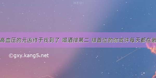 高血压的元凶终于找到了 喝酒排第二 排首位的你或许每天都在做