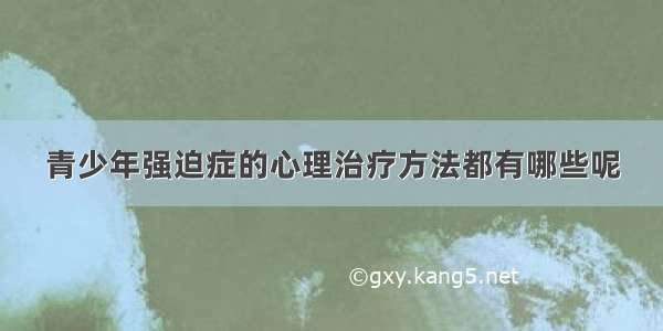 青少年强迫症的心理治疗方法都有哪些呢