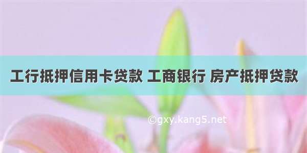 工行抵押信用卡贷款 工商银行 房产抵押贷款