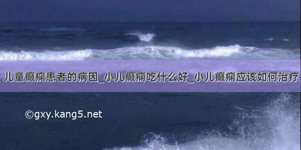 儿童癫痫患者的病因_小儿癫痫吃什么好_小儿癫痫应该如何治疗