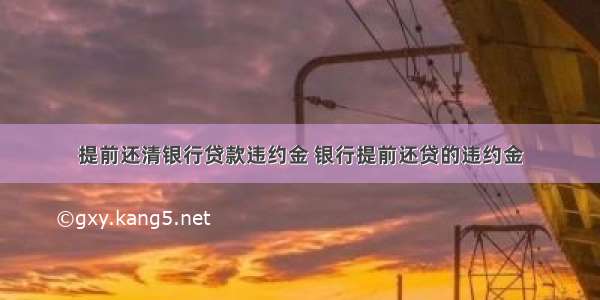 提前还清银行贷款违约金 银行提前还贷的违约金