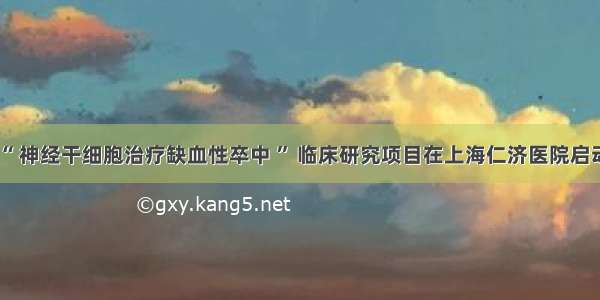 “ 神经干细胞治疗缺血性卒中 ” 临床研究项目在上海仁济医院启动