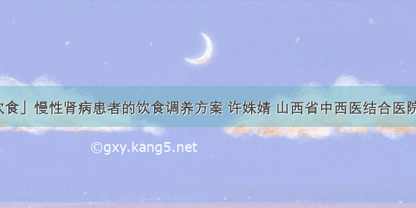 「肾病饮食」慢性肾病患者的饮食调养方案 许姝婧 山西省中西医结合医院肾病一科