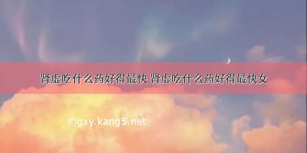 肾虚吃什么药好得最快 肾虚吃什么药好得最快女