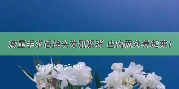 减重手术后掉头发别紧张 由内而外养起来！