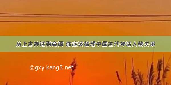 从上古神话到商周 你应该梳理中国古代神话人物关系