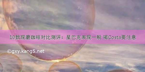 10款现磨咖啡对比测评：星巴克表现一般 喝Costa要注意