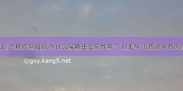 医生答疑 | 血糖控制良好 为什么尿糖还是阳性呢？ 刘美琴 山西省中西医结合医院