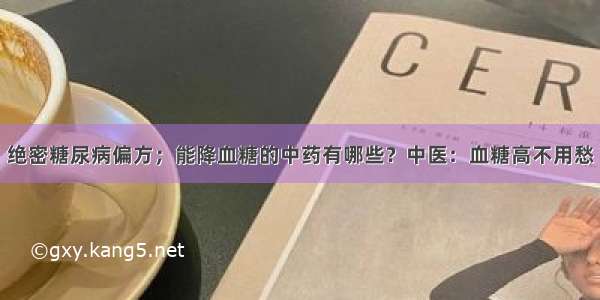 绝密糖尿病偏方；能降血糖的中药有哪些？中医：血糖高不用愁