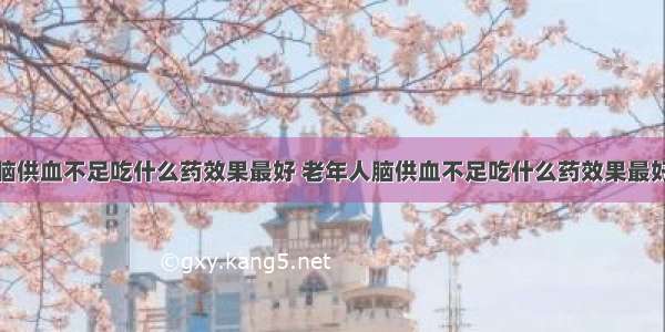 脑供血不足吃什么药效果最好 老年人脑供血不足吃什么药效果最好