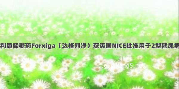 阿斯利康降糖药Forxiga（达格列净）获英国NICE批准用于2型糖尿病治疗