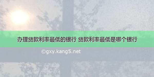 办理贷款利率最低的银行 贷款利率最低是哪个银行