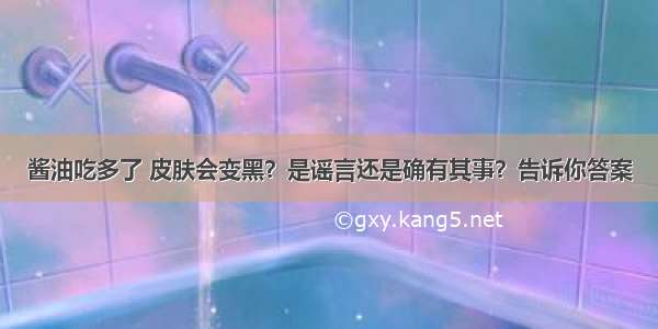 酱油吃多了 皮肤会变黑？是谣言还是确有其事？告诉你答案