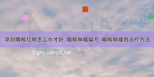 孕妇咽喉红肿怎么办才好_咽喉肿痛偏方_咽喉肿痛的治疗方法