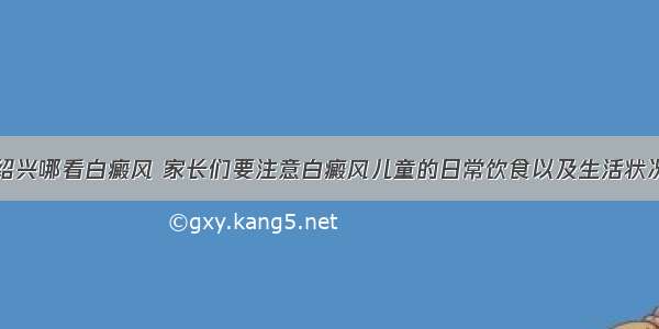 绍兴哪看白癜风 家长们要注意白癜风儿童的日常饮食以及生活状况