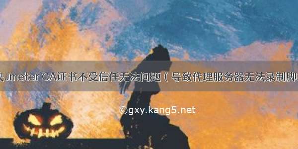 解决Jmeter CA证书不受信任无法问题（导致代理服务器无法录制脚本）