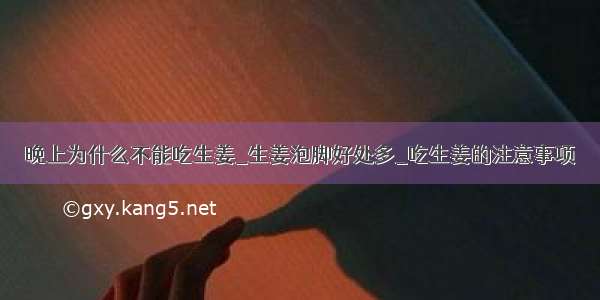 晚上为什么不能吃生姜_生姜泡脚好处多_吃生姜的注意事项