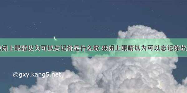 我闭上眼睛以为可以忘记你是什么歌 我闭上眼睛以为可以忘记你出处