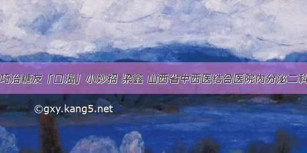 巧治糖友「口渴」小妙招 梁鑫 山西省中西医结合医院内分泌二科