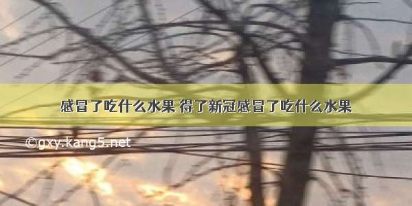 感冒了吃什么水果 得了新冠感冒了吃什么水果