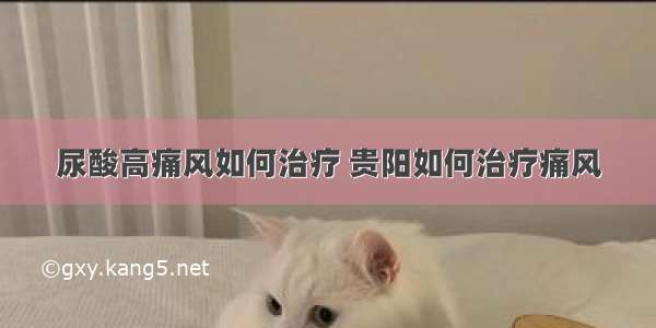 尿酸高痛风如何治疗 贵阳如何治疗痛风