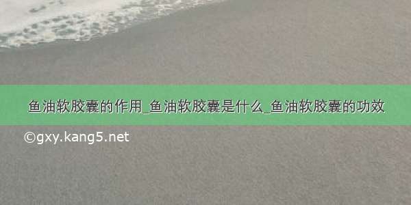 鱼油软胶囊的作用_鱼油软胶囊是什么_鱼油软胶囊的功效