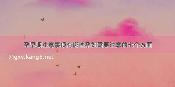 孕早期注意事项有哪些孕妇需要注意的七个方面