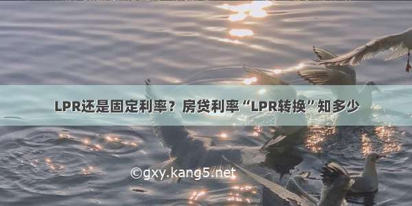 LPR还是固定利率？房贷利率“LPR转换”知多少