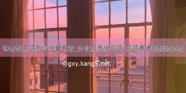 噪音性耳鸣怎么治最有效_什么东西治耳鸣_耳鸣患者的预防方法