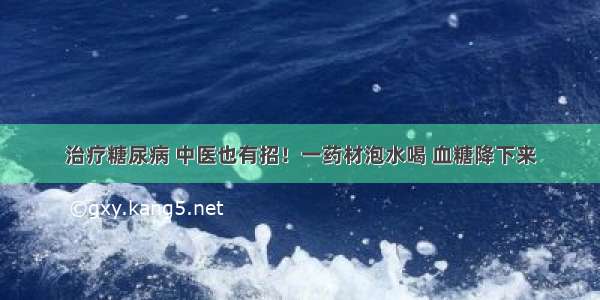 治疗糖尿病 中医也有招！一药材泡水喝 血糖降下来