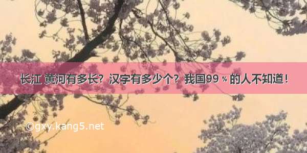 长江 黄河有多长？汉字有多少个？我国99﹪的人不知道！