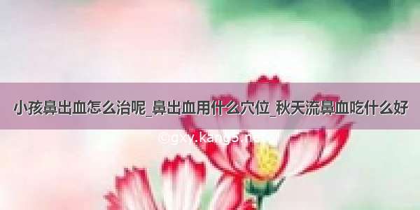 小孩鼻出血怎么治呢_鼻出血用什么穴位_秋天流鼻血吃什么好