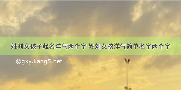 姓刘女孩子起名洋气两个字 姓刘女孩洋气简单名字两个字