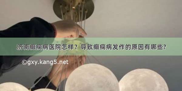 济南癫痫病医院怎样？导致癫痫病发作的原因有哪些?