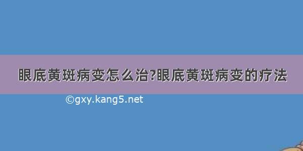 眼底黄斑病变怎么治?眼底黄斑病变的疗法