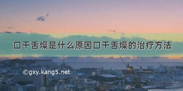 口干舌燥是什么原因口干舌燥的治疗方法