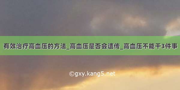 有效治疗高血压的方法_高血压是否会遗传_高血压不能干3件事