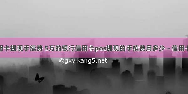 pos机刷信用卡提现手续费 5万的银行信用卡pos提现的手续费用多少 – 信用卡刷卡 – 前端