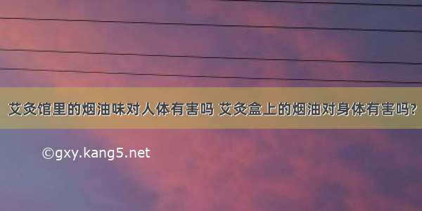 艾灸馆里的烟油味对人体有害吗 艾灸盒上的烟油对身体有害吗?