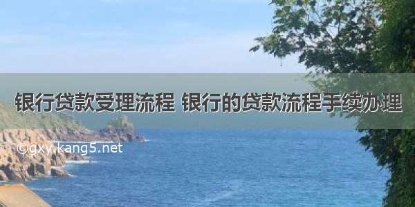 银行贷款受理流程 银行的贷款流程手续办理