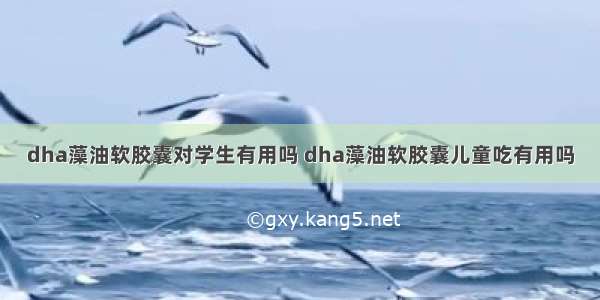 dha藻油软胶囊对学生有用吗 dha藻油软胶囊儿童吃有用吗