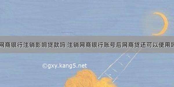 网商银行注销影响贷款吗 注销网商银行账号后网商贷还可以使用吗