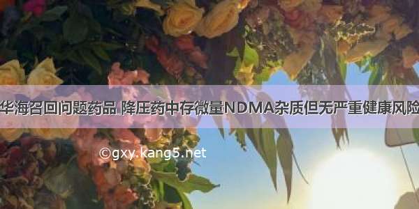 华海召回问题药品 降压药中存微量NDMA杂质但无严重健康风险